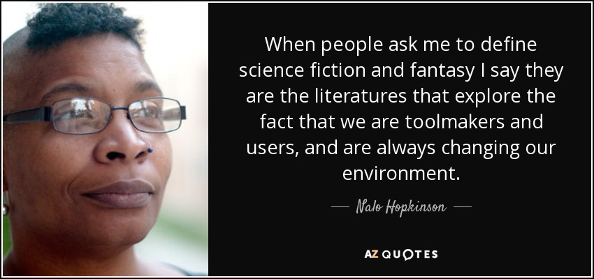When people ask me to define science fiction and fantasy I say they are the literatures that explore the fact that we are toolmakers and users, and are always changing our environment. - Nalo Hopkinson