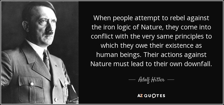 When people attempt to rebel against the iron logic of Nature, they come into conflict with the very same principles to which they owe their existence as human beings. Their actions against Nature must lead to their own downfall. - Adolf Hitler