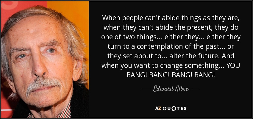 When people can't abide things as they are, when they can't abide the present, they do one of two things ... either they ... either they turn to a contemplation of the past ... or they set about to ... alter the future. And when you want to change something ... YOU BANG! BANG! BANG! BANG! - Edward Albee