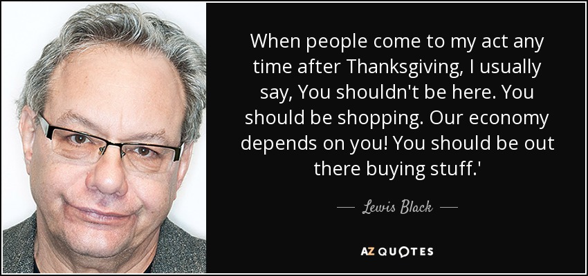When people come to my act any time after Thanksgiving, I usually say, You shouldn't be here. You should be shopping. Our economy depends on you! You should be out there buying stuff.' - Lewis Black