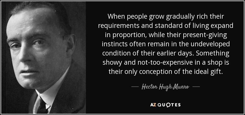 When people grow gradually rich their requirements and standard of living expand in proportion, while their present-giving instincts often remain in the undeveloped condition of their earlier days. Something showy and not-too-expensive in a shop is their only conception of the ideal gift. - Hector Hugh Munro