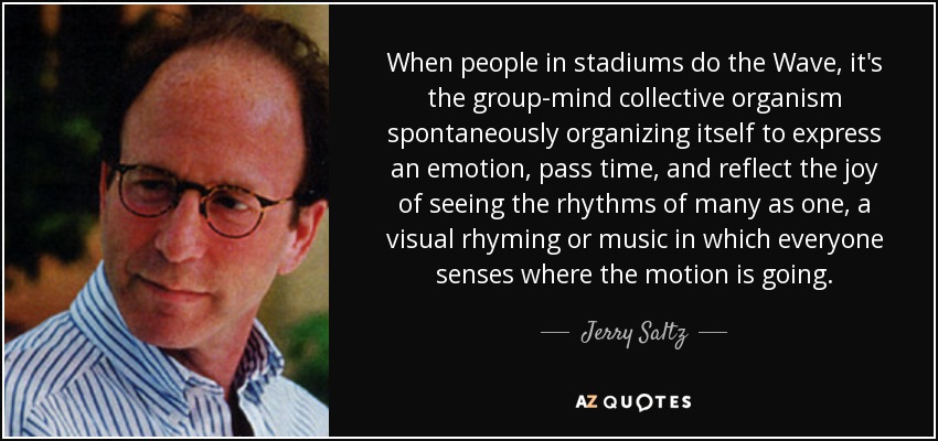 When people in stadiums do the Wave, it's the group-mind collective organism spontaneously organizing itself to express an emotion, pass time, and reflect the joy of seeing the rhythms of many as one, a visual rhyming or music in which everyone senses where the motion is going. - Jerry Saltz