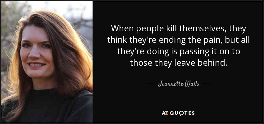 When people kill themselves, they think they're ending the pain, but all they're doing is passing it on to those they leave behind. - Jeannette Walls