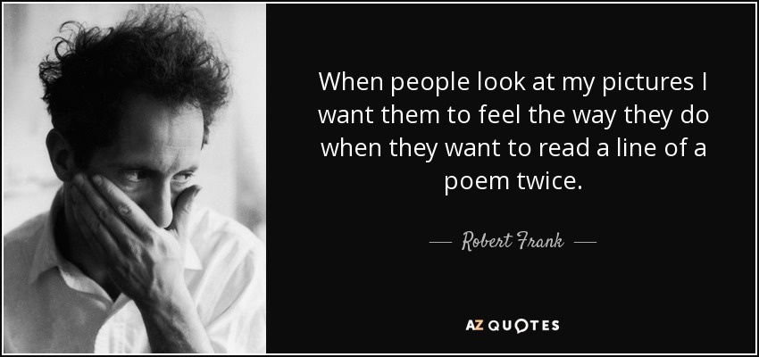 When people look at my pictures I want them to feel the way they do when they want to read a line of a poem twice. - Robert Frank