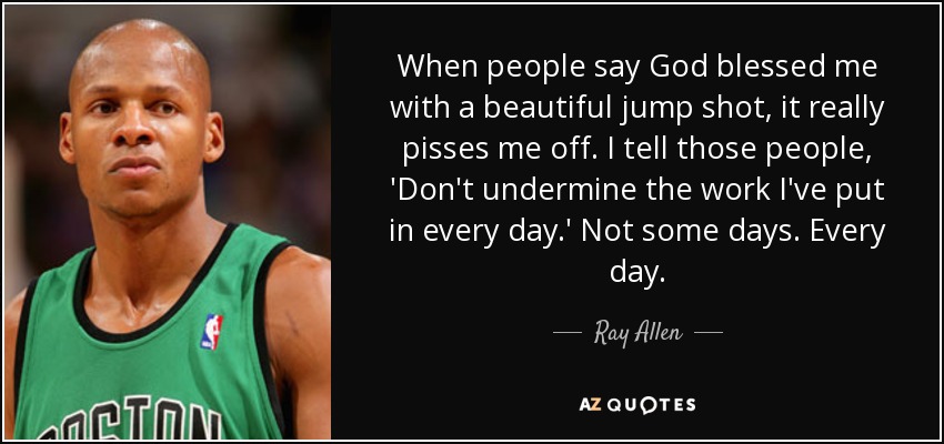 When people say God blessed me with a beautiful jump shot, it really pisses me off. I tell those people, 'Don't undermine the work I've put in every day.' Not some days. Every day. - Ray Allen