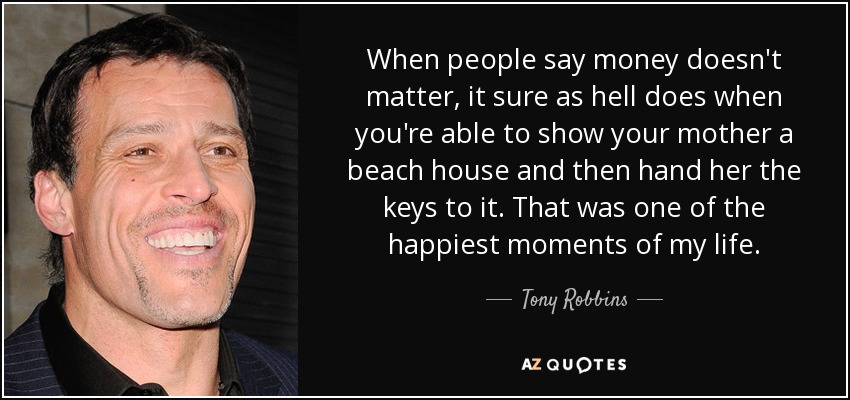 When people say money doesn't matter, it sure as hell does when you're able to show your mother a beach house and then hand her the keys to it. That was one of the happiest moments of my life. - Tony Robbins