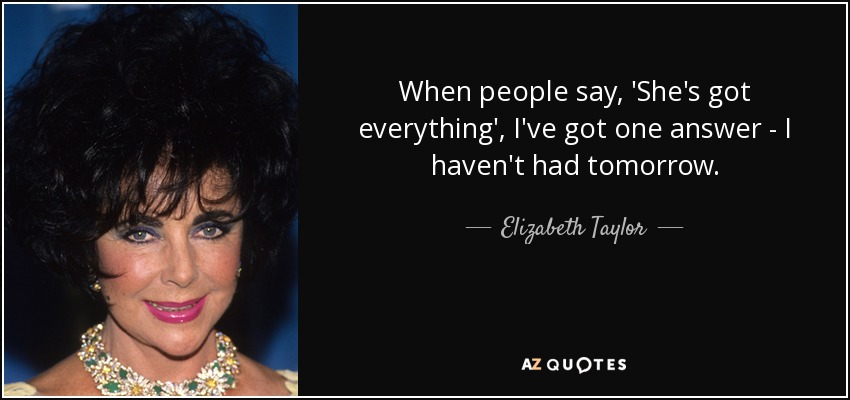 When people say, 'She's got everything', I've got one answer - I haven't had tomorrow. - Elizabeth Taylor