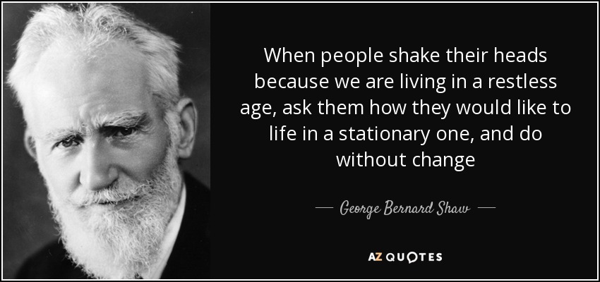 When people shake their heads because we are living in a restless age, ask them how they would like to life in a stationary one, and do without change - George Bernard Shaw