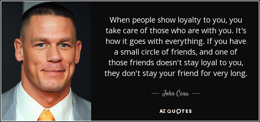 When people show loyalty to you, you take care of those who are with you. It's how it goes with everything. If you have a small circle of friends, and one of those friends doesn't stay loyal to you, they don't stay your friend for very long. - John Cena