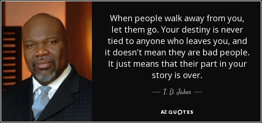 When people walk away from you, let them go. Your destiny is never tied to anyone who leaves you, and it doesn't mean they are bad people. It just means that their part in your story is over. - T. D. Jakes