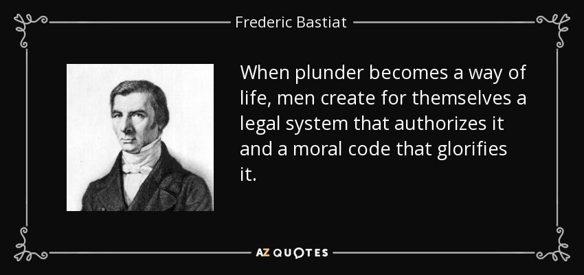 When plunder becomes a way of life, men create for themselves a legal system that authorizes it and a moral code that glorifies it. - Frederic Bastiat
