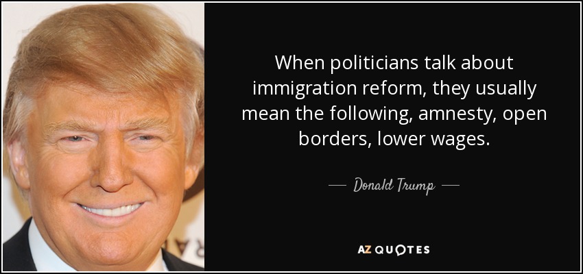 When politicians talk about immigration reform, they usually mean the following, amnesty, open borders, lower wages. - Donald Trump