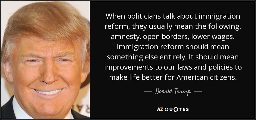 When politicians talk about immigration reform, they usually mean the following, amnesty, open borders, lower wages. Immigration reform should mean something else entirely. It should mean improvements to our laws and policies to make life better for American citizens. - Donald Trump