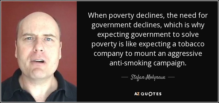 When poverty declines, the need for government declines, which is why expecting government to solve poverty is like expecting a tobacco company to mount an aggressive anti-smoking campaign. - Stefan Molyneux
