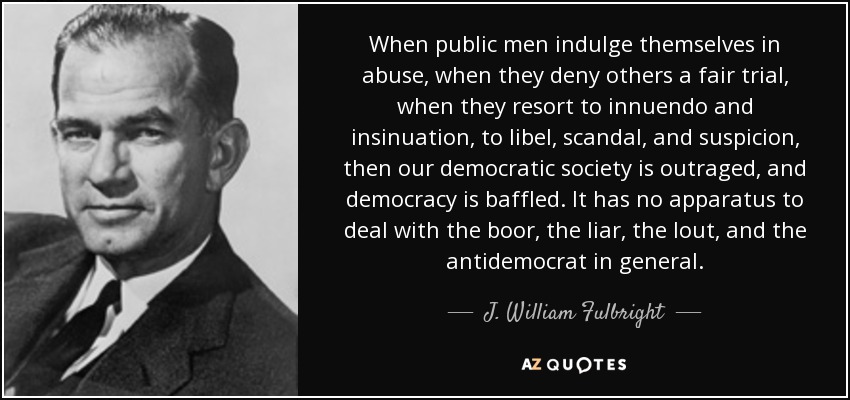 When public men indulge themselves in abuse, when they deny others a fair trial, when they resort to innuendo and insinuation, to libel, scandal, and suspicion, then our democratic society is outraged, and democracy is baffled. It has no apparatus to deal with the boor, the liar, the lout, and the antidemocrat in general. - J. William Fulbright