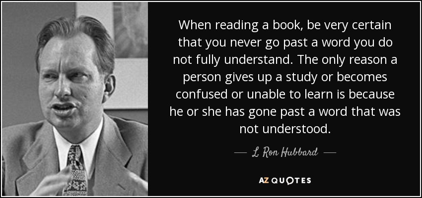 When reading a book, be very certain that you never go past a word you do not fully understand. The only reason a person gives up a study or becomes confused or unable to learn is because he or she has gone past a word that was not understood. - L. Ron Hubbard