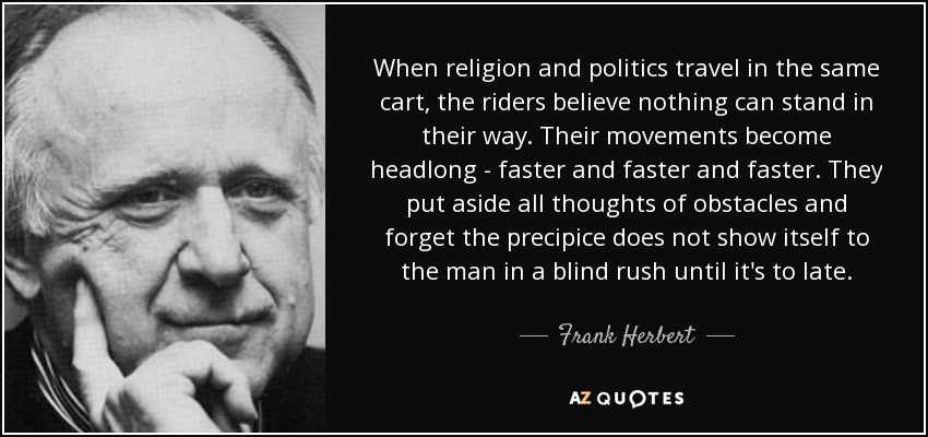 When religion and politics travel in the same cart, the riders believe nothing can stand in their way. Their movements become headlong - faster and faster and faster. They put aside all thoughts of obstacles and forget the precipice does not show itself to the man in a blind rush until it's to late. - Frank Herbert