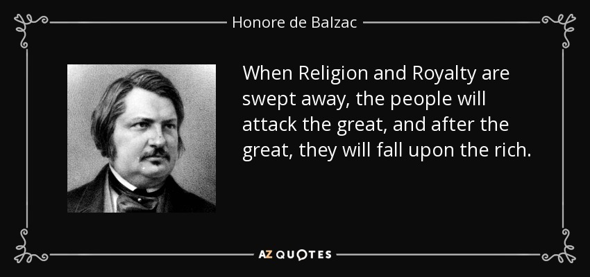 When Religion and Royalty are swept away, the people will attack the great, and after the great, they will fall upon the rich. - Honore de Balzac