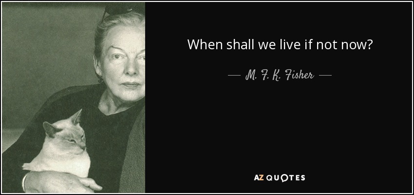 When shall we live if not now? - M. F. K. Fisher