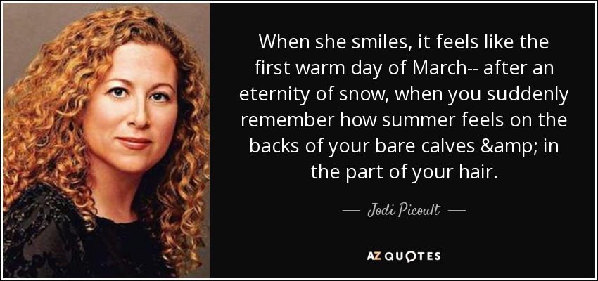 When she smiles, it feels like the first warm day of March-- after an eternity of snow, when you suddenly remember how summer feels on the backs of your bare calves & in the part of your hair. - Jodi Picoult