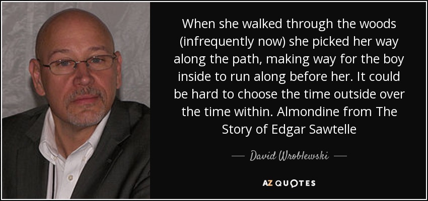 When she walked through the woods (infrequently now) she picked her way along the path, making way for the boy inside to run along before her. It could be hard to choose the time outside over the time within. Almondine from The Story of Edgar Sawtelle - David Wroblewski