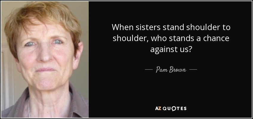 When sisters stand shoulder to shoulder, who stands a chance against us? - Pam Brown