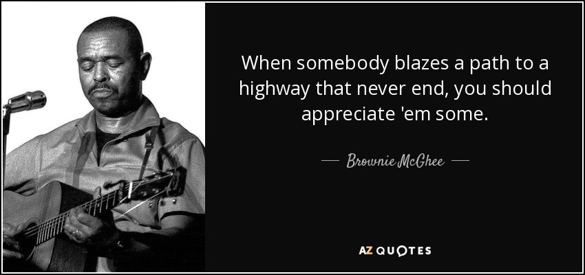 When somebody blazes a path to a highway that never end, you should appreciate 'em some. - Brownie McGhee
