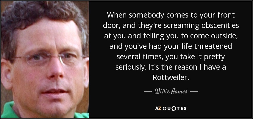 When somebody comes to your front door, and they're screaming obscenities at you and telling you to come outside, and you've had your life threatened several times, you take it pretty seriously. It's the reason I have a Rottweiler. - Willie Aames