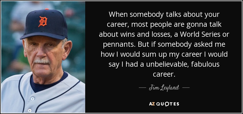 When somebody talks about your career, most people are gonna talk about wins and losses, a World Series or pennants. But if somebody asked me how I would sum up my career I would say I had a unbelievable, fabulous career. - Jim Leyland