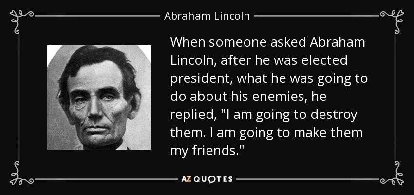 When someone asked Abraham Lincoln, after he was elected president, what he was going to do about his enemies, he replied, 