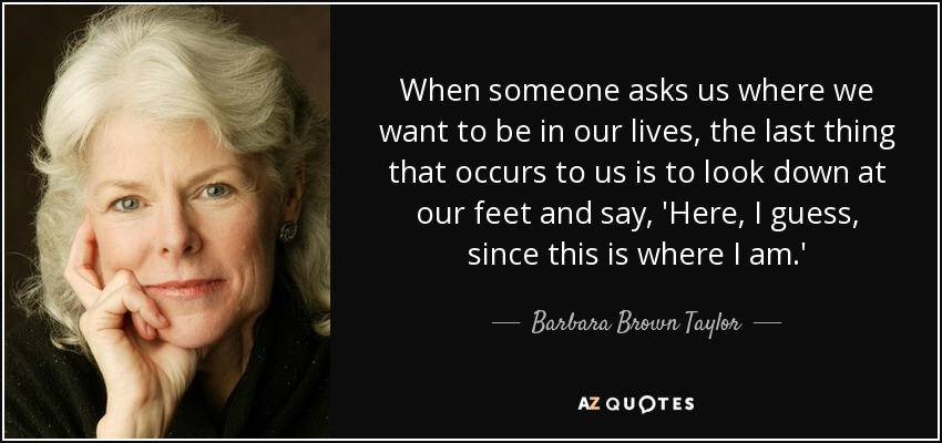 When someone asks us where we want to be in our lives, the last thing that occurs to us is to look down at our feet and say, 'Here, I guess, since this is where I am.' - Barbara Brown Taylor