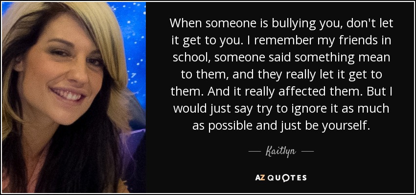 When someone is bullying you, don't let it get to you. I remember my friends in school, someone said something mean to them, and they really let it get to them. And it really affected them. But I would just say try to ignore it as much as possible and just be yourself. - Kaitlyn