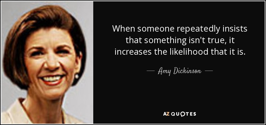 When someone repeatedly insists that something isn't true, it increases the likelihood that it is. - Amy Dickinson