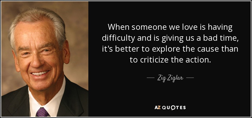 When someone we love is having difficulty and is giving us a bad time, it's better to explore the cause than to criticize the action. - Zig Ziglar