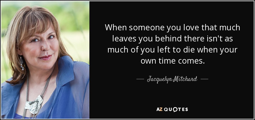 When someone you love that much leaves you behind there isn't as much of you left to die when your own time comes. - Jacquelyn Mitchard