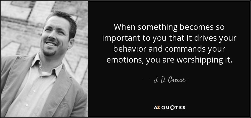 When something becomes so important to you that it drives your behavior and commands your emotions, you are worshipping it. - J. D. Greear