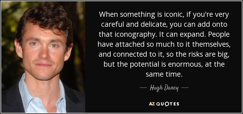 When something is iconic, if you're very careful and delicate, you can add onto that iconography. It can expand. People have attached so much to it themselves, and connected to it, so the risks are big, but the potential is enormous, at the same time. - Hugh Dancy