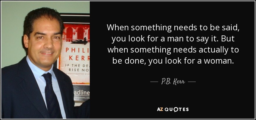 When something needs to be said, you look for a man to say it. But when something needs actually to be done, you look for a woman. - P.B. Kerr