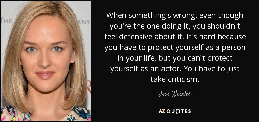When something's wrong, even though you're the one doing it, you shouldn't feel defensive about it. It's hard because you have to protect yourself as a person in your life, but you can't protect yourself as an actor. You have to just take criticism. - Jess Weixler