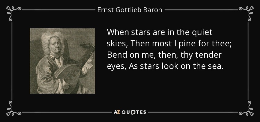 When stars are in the quiet skies, Then most I pine for thee; Bend on me, then, thy tender eyes, As stars look on the sea. - Ernst Gottlieb Baron