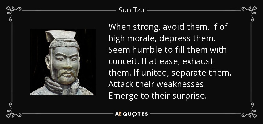 When strong, avoid them. If of high morale, depress them. Seem humble to fill them with conceit. If at ease, exhaust them. If united, separate them. Attack their weaknesses. Emerge to their surprise. - Sun Tzu