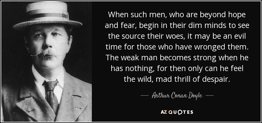 When such men, who are beyond hope and fear, begin in their dim minds to see the source their woes, it may be an evil time for those who have wronged them. The weak man becomes strong when he has nothing, for then only can he feel the wild, mad thrill of despair. - Arthur Conan Doyle