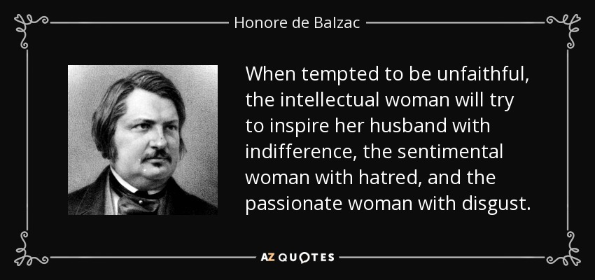 When tempted to be unfaithful, the intellectual woman will try to inspire her husband with indifference, the sentimental woman with hatred, and the passionate woman with disgust. - Honore de Balzac