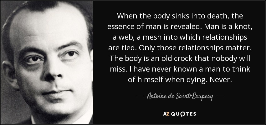 When the body sinks into death, the essence of man is revealed. Man is a knot, a web, a mesh into which relationships are tied. Only those relationships matter. The body is an old crock that nobody will miss. I have never known a man to think of himself when dying. Never. - Antoine de Saint-Exupery