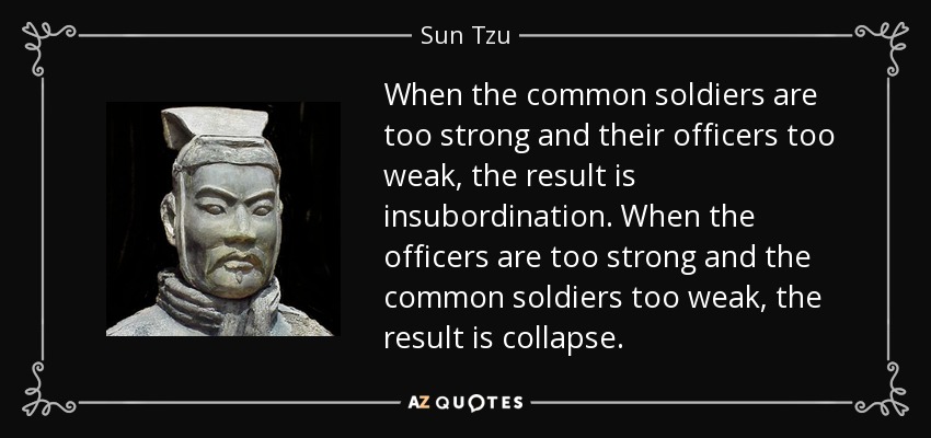 When the common soldiers are too strong and their officers too weak, the result is insubordination. When the officers are too strong and the common soldiers too weak, the result is collapse. - Sun Tzu