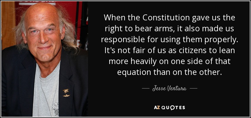 When the Constitution gave us the right to bear arms, it also made us responsible for using them properly. It's not fair of us as citizens to lean more heavily on one side of that equation than on the other. - Jesse Ventura