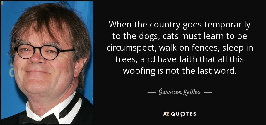 When the country goes temporarily to the dogs, cats must learn to be circumspect, walk on fences, sleep in trees, and have faith that all this woofing is not the last word. - Garrison Keillor