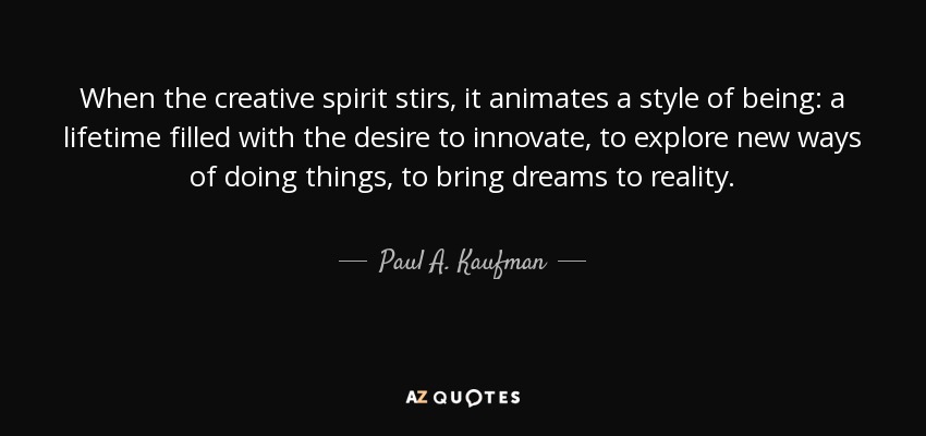 When the creative spirit stirs, it animates a style of being: a lifetime filled with the desire to innovate, to explore new ways of doing things, to bring dreams to reality. - Paul A. Kaufman