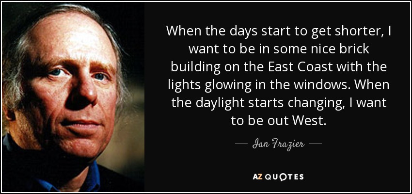 When the days start to get shorter, I want to be in some nice brick building on the East Coast with the lights glowing in the windows. When the daylight starts changing, I want to be out West. - Ian Frazier