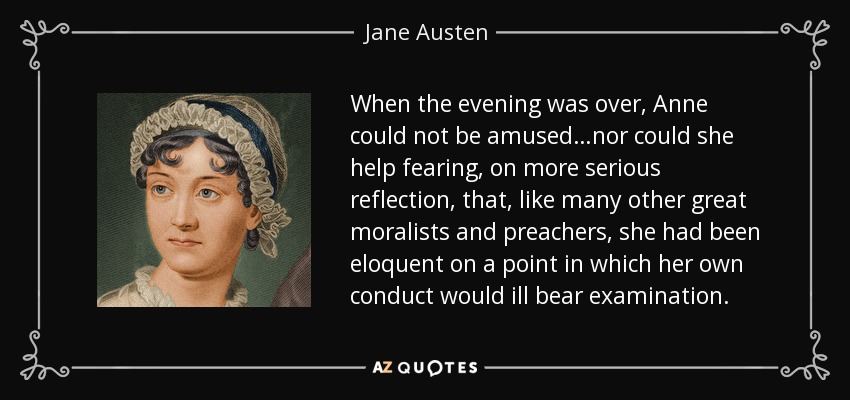 When the evening was over, Anne could not be amused…nor could she help fearing, on more serious reflection, that, like many other great moralists and preachers, she had been eloquent on a point in which her own conduct would ill bear examination. - Jane Austen